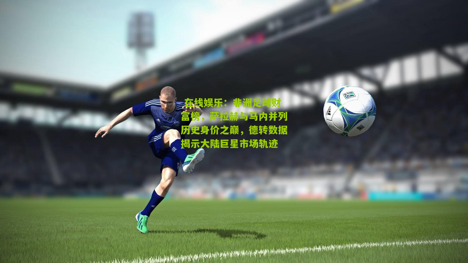  在线娱乐：非洲足球财富榜，萨拉赫与马内并列历史身价之巅，德转数据揭示大陆巨星市场轨迹