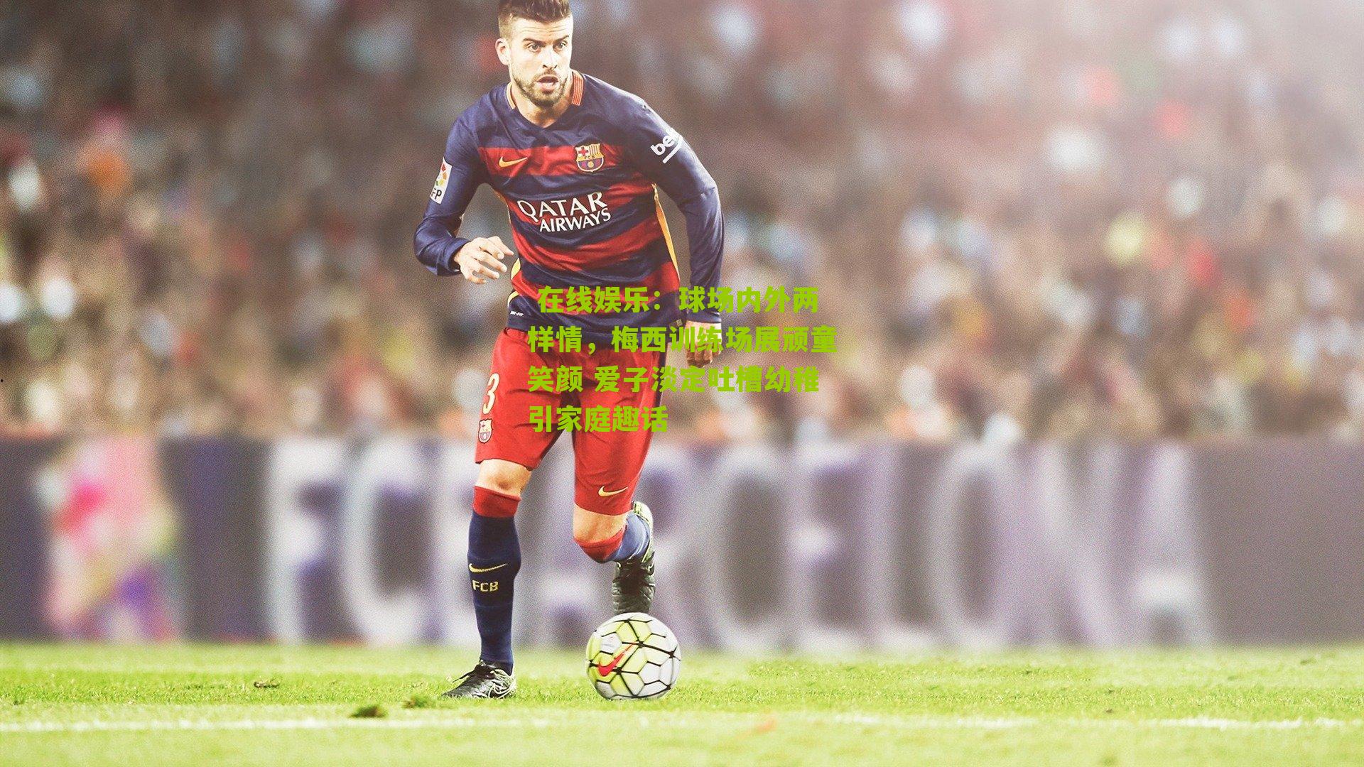  在线娱乐：球场内外两样情，梅西训练场展顽童笑颜 爱子淡定吐槽幼稚引家庭趣话