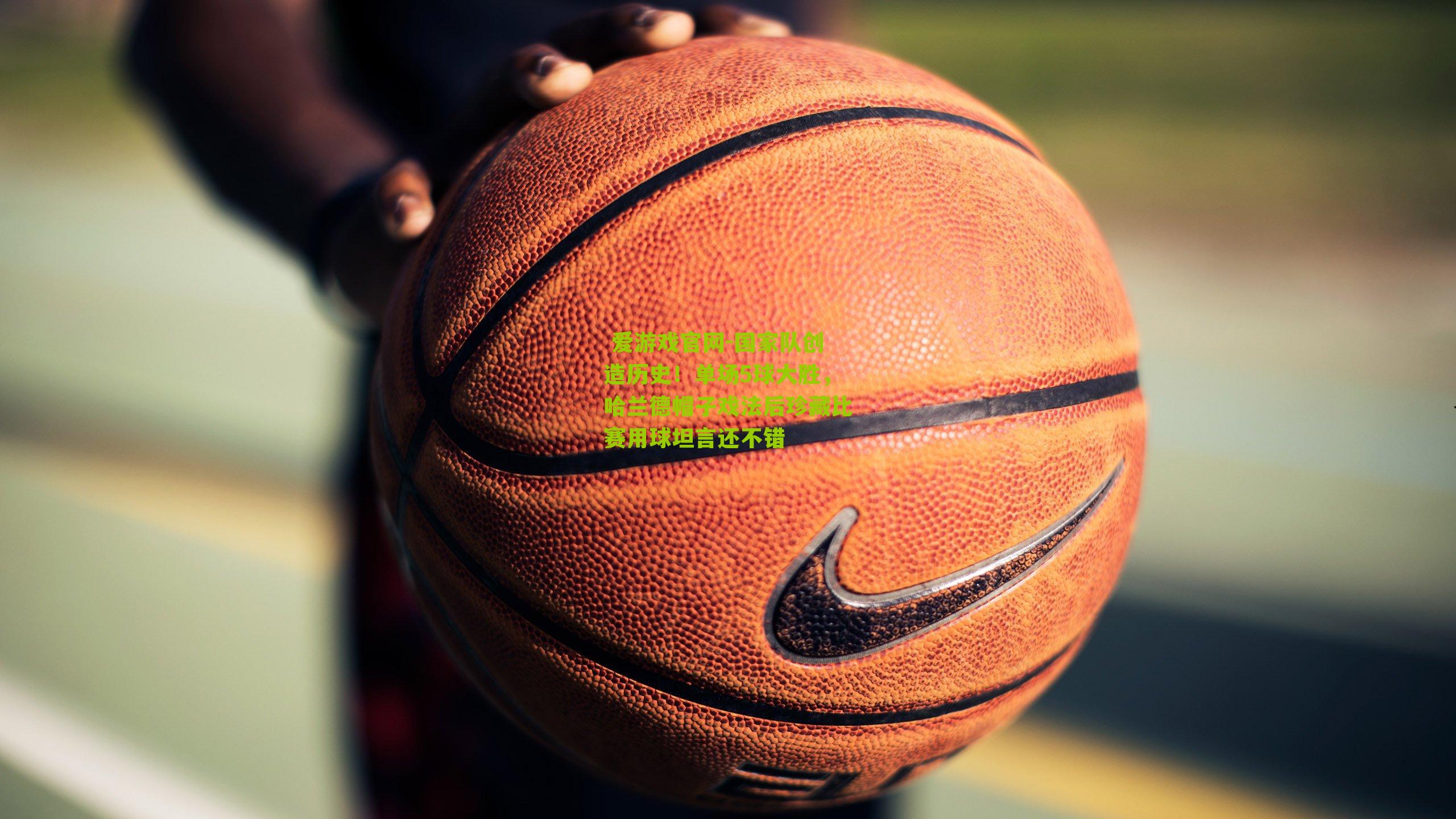  爱游戏官网-国家队创造历史！单场5球大胜，哈兰德帽子戏法后珍藏比赛用球坦言还不错