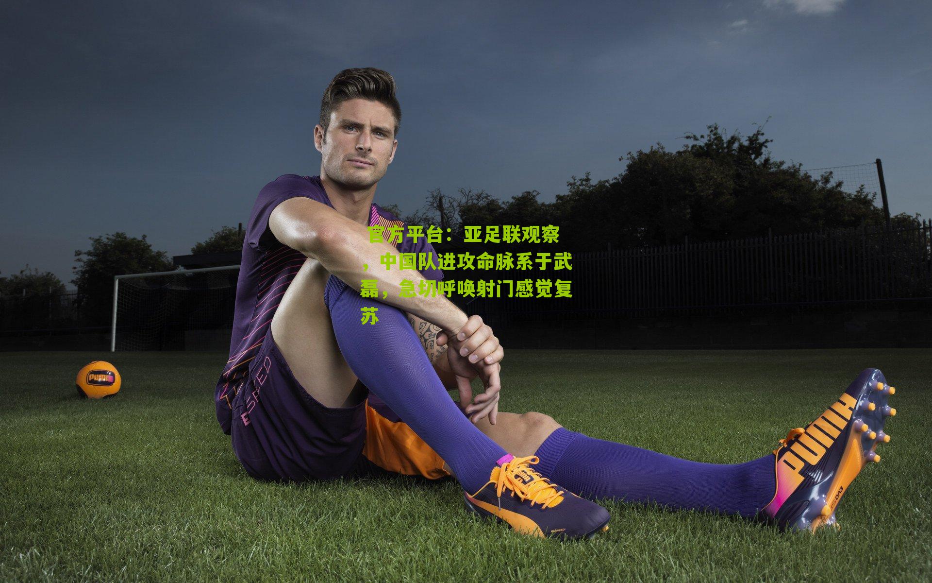  官方平台：亚足联观察，中国队进攻命脉系于武磊，急切呼唤射门感觉复苏